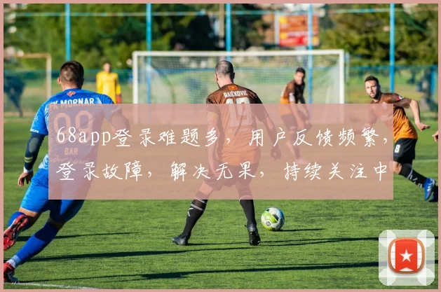 68app登录难题多，用户反馈频繁，登录故障，解决无果，持续关注中