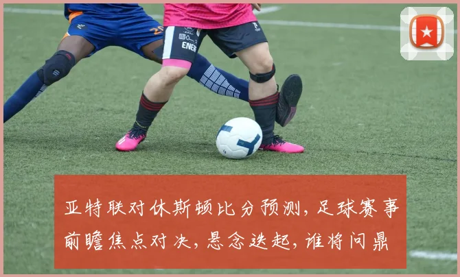 亚特联对休斯顿比分预测,足球赛事前瞻焦点对决,悬念迭起,谁将问鼎胜利