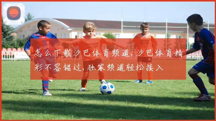 怎么下载沙巴体育频道,沙巴体育精彩不容错过,独家频道轻松接入