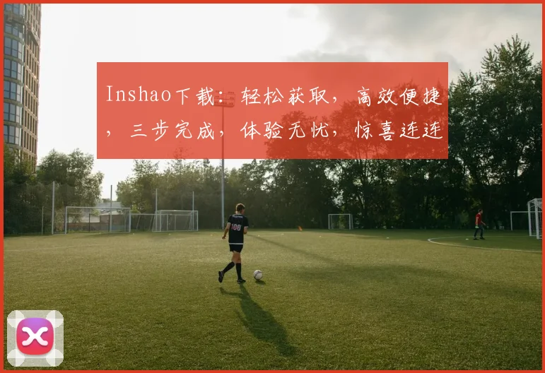 Inshao下载：轻松获取，高效便捷，三步完成，体验无忧，惊喜连连