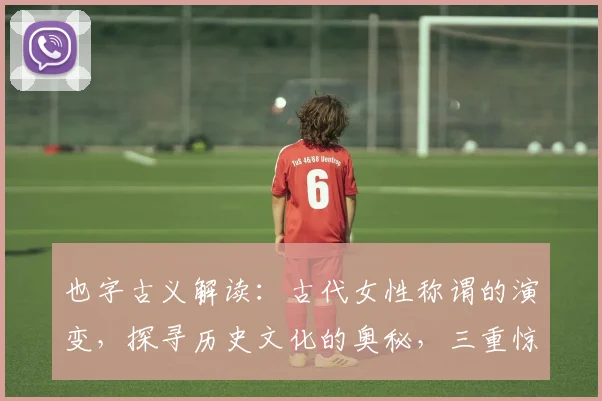 也字古义解读：古代女性称谓的演变，探寻历史文化的奥秘，三重惊喜等你发现