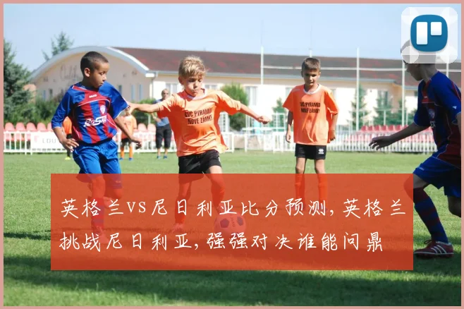 英格兰vs尼日利亚比分预测,英格兰挑战尼日利亚,强强对决谁能问鼎